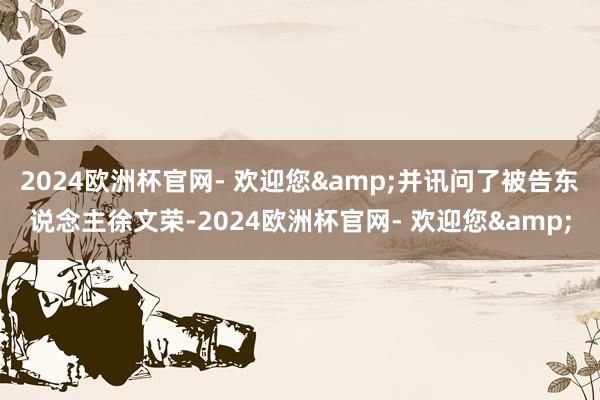 2024欧洲杯官网- 欢迎您&并讯问了被告东说念主徐文荣-2024欧洲杯官网- 欢迎您&