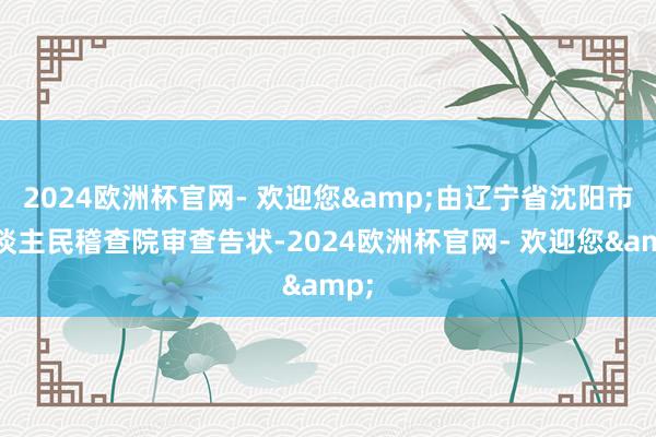 2024欧洲杯官网- 欢迎您&由辽宁省沈阳市东谈主民稽查院审查告状-2024欧洲杯官网- 欢迎您&