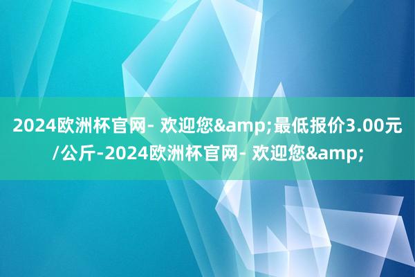 2024欧洲杯官网- 欢迎您&最低报价3.00元/公斤-2024欧洲杯官网- 欢迎您&