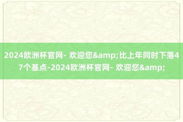 2024欧洲杯官网- 欢迎您&比上年同时下落47个基点-2024欧洲杯官网- 欢迎您&