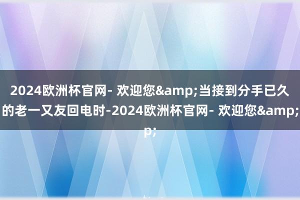 2024欧洲杯官网- 欢迎您&当接到分手已久的老一又友回电时-2024欧洲杯官网- 欢迎您&