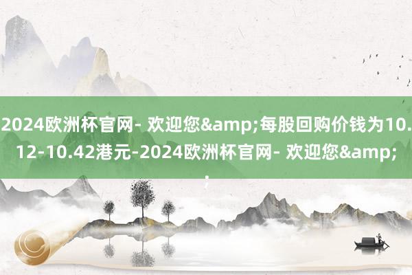 2024欧洲杯官网- 欢迎您&每股回购价钱为10.12-10.42港元-2024欧洲杯官网- 欢迎您&