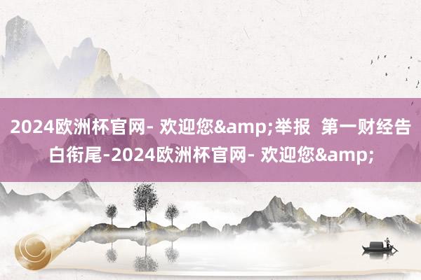 2024欧洲杯官网- 欢迎您&举报  第一财经告白衔尾-2024欧洲杯官网- 欢迎您&