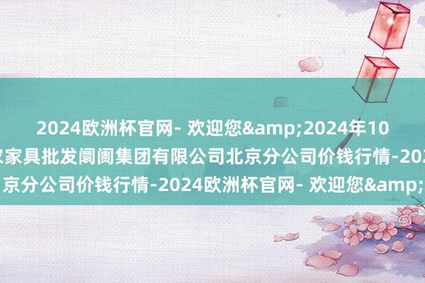 2024欧洲杯官网- 欢迎您&2024年10月14日北京顺鑫石门海外农家具批发阛阓集团有限公司北京分公司价钱行情-2024欧洲杯官网- 欢迎您&