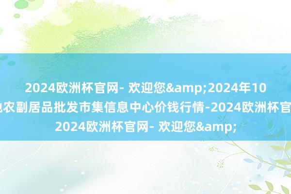 2024欧洲杯官网- 欢迎您&2024年10月14日北京新发地农副居品批发市集信息中心价钱行情-2024欧洲杯官网- 欢迎您&