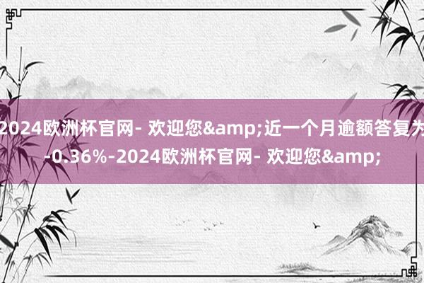 2024欧洲杯官网- 欢迎您&近一个月逾额答复为-0.36%-2024欧洲杯官网- 欢迎您&