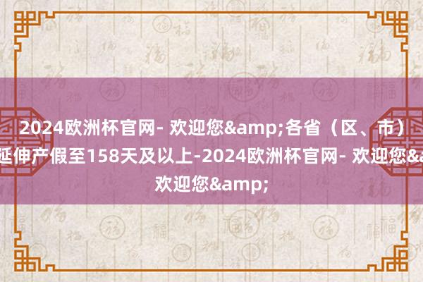 2024欧洲杯官网- 欢迎您&各省（区、市）大宗延伸产假至158天及以上-2024欧洲杯官网- 欢迎您&