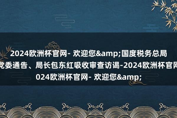 2024欧洲杯官网- 欢迎您&国度税务总局陕西省税务局原党委通告、局长包东红吸收审查访谒-2024欧洲杯官网- 欢迎您&