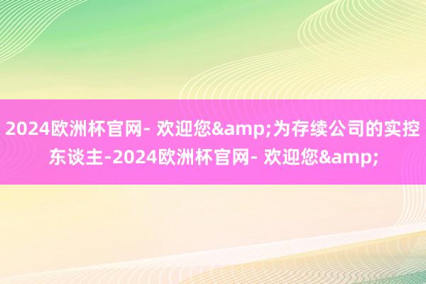 2024欧洲杯官网- 欢迎您&为存续公司的实控东谈主-2024欧洲杯官网- 欢迎您&