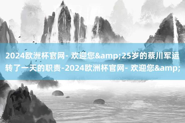 2024欧洲杯官网- 欢迎您&25岁的蔡川军运转了一天的职责-2024欧洲杯官网- 欢迎您&