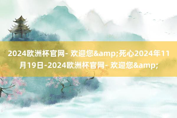 2024欧洲杯官网- 欢迎您&　　死心2024年11月19日-2024欧洲杯官网- 欢迎您&