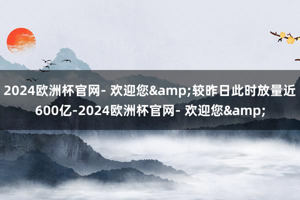 2024欧洲杯官网- 欢迎您&较昨日此时放量近600亿-2024欧洲杯官网- 欢迎您&