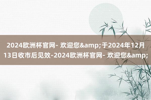 2024欧洲杯官网- 欢迎您&于2024年12月13日收市后见效-2024欧洲杯官网- 欢迎您&