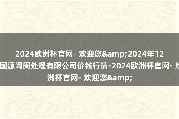 2024欧洲杯官网- 欢迎您&2024年12月2日甘肃陇国源阛阓处理有限公司价钱行情-2024欧洲杯官网- 欢迎您&