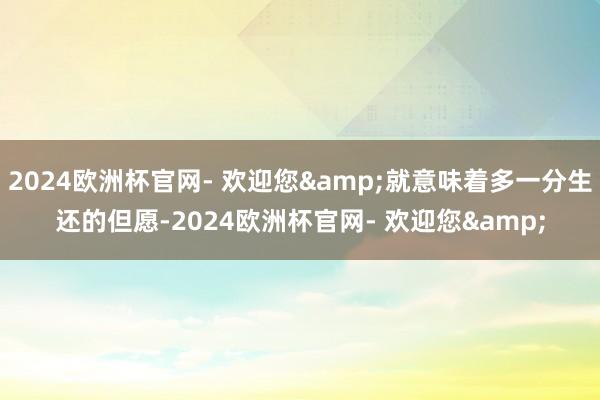 2024欧洲杯官网- 欢迎您&就意味着多一分生还的但愿-2024欧洲杯官网- 欢迎您&