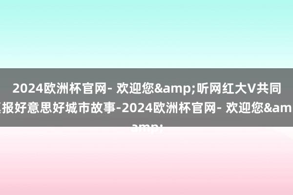 2024欧洲杯官网- 欢迎您&听网红大V共同禀报好意思好城市故事-2024欧洲杯官网- 欢迎您&