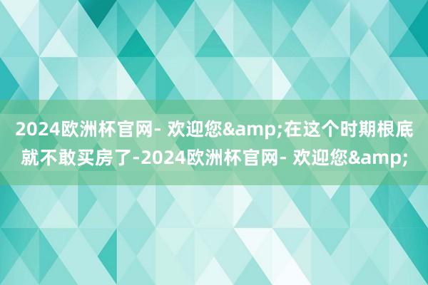 2024欧洲杯官网- 欢迎您&在这个时期根底就不敢买房了-2024欧洲杯官网- 欢迎您&