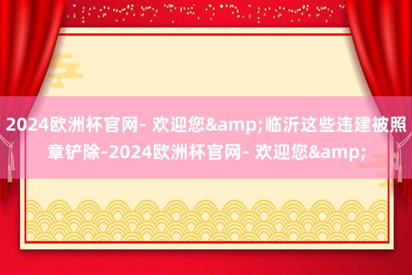 2024欧洲杯官网- 欢迎您&临沂这些违建被照章铲除-2024欧洲杯官网- 欢迎您&