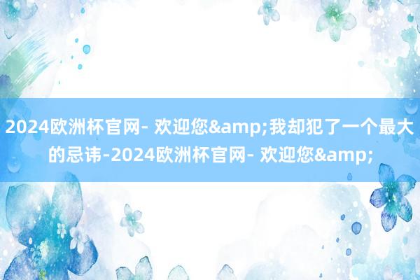 2024欧洲杯官网- 欢迎您&我却犯了一个最大的忌讳