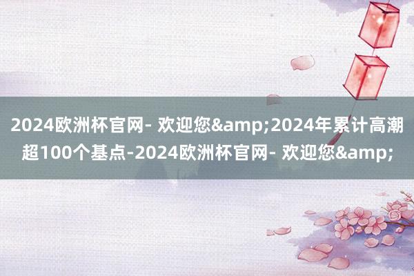 2024欧洲杯官网- 欢迎您&2024年累计高潮超100个基点-2024欧洲杯官网- 欢迎您&