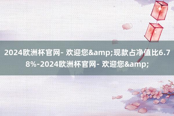 2024欧洲杯官网- 欢迎您&现款占净值比6.78%-2024欧洲杯官网- 欢迎您&