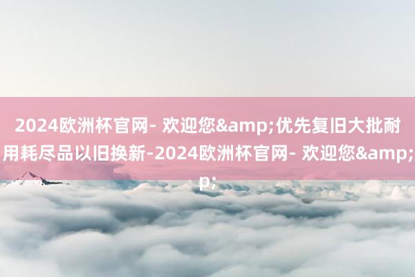 2024欧洲杯官网- 欢迎您&优先复旧大批耐用耗尽品以旧换新-2024欧洲杯官网- 欢迎您&