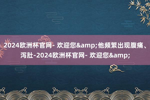 2024欧洲杯官网- 欢迎您&他频繁出现腹痛、泻肚-2024欧洲杯官网- 欢迎您&