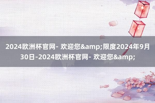 2024欧洲杯官网- 欢迎您&限度2024年9月30日-2024欧洲杯官网- 欢迎您&