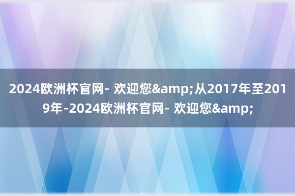 2024欧洲杯官网- 欢迎您&从2017年至2019