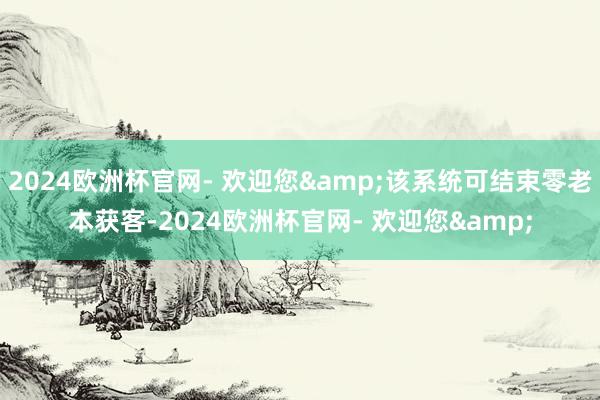 2024欧洲杯官网- 欢迎您&该系统可结束零老本获客