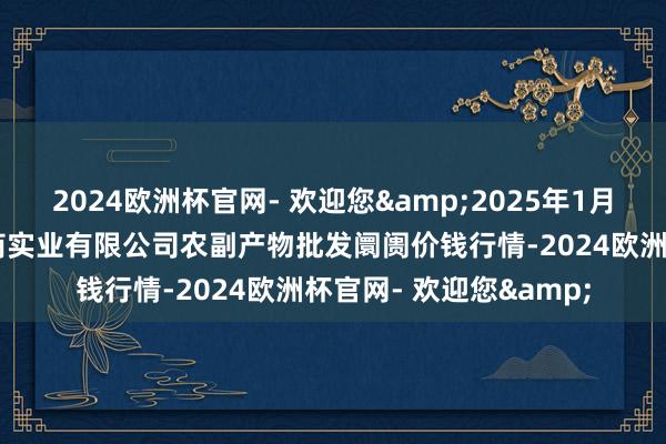 2024欧洲杯官网- 欢迎您&2025年1月22日晋城市绿盛农工商实业有限公司农副产物批发阛阓价钱行情-2024欧洲杯官网- 欢迎您&