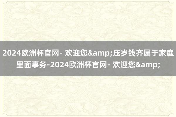 2024欧洲杯官网- 欢迎您&压岁钱齐属于家庭里面事务-2024欧洲杯官网- 欢迎您&