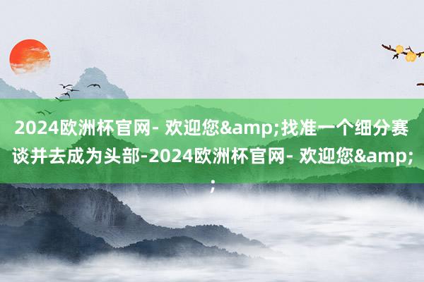 2024欧洲杯官网- 欢迎您&找准一个细分赛谈并去成为头部-2024欧洲杯官网- 欢迎您&