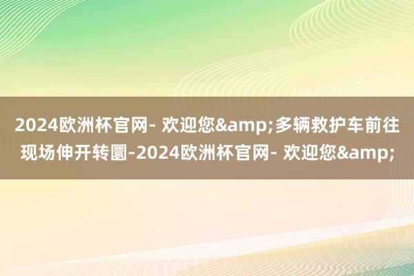 2024欧洲杯官网- 欢迎您&多辆救护车前往现场伸开转圜-2024欧洲杯官网- 欢迎您&