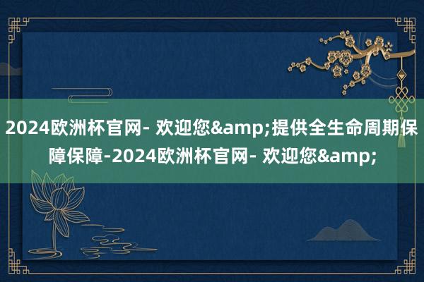 2024欧洲杯官网- 欢迎您&提供全生命周期保障保障