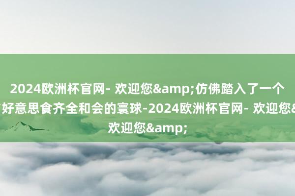 2024欧洲杯官网- 欢迎您&仿佛踏入了一个艺术与好