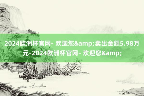 2024欧洲杯官网- 欢迎您&卖出金额5.98万元-
