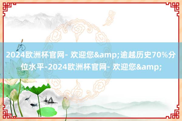 2024欧洲杯官网- 欢迎您&逾越历史70%分位水平