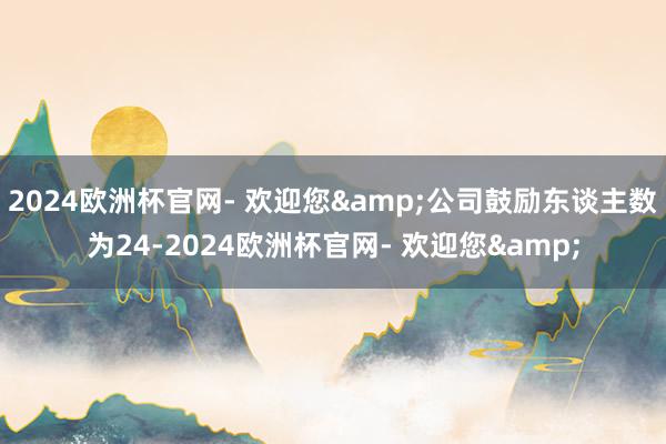 2024欧洲杯官网- 欢迎您&公司鼓励东谈主数为24